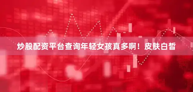 炒股配资平台查询年轻女孩真多啊！皮肤白皙