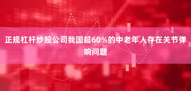 正规杠杆炒股公司我国超60%的中老年人存在关节弹响问题