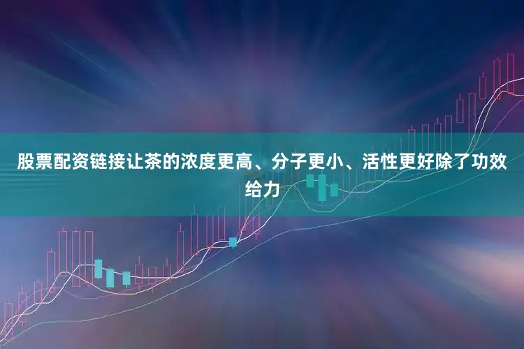 股票配资链接让茶的浓度更高、分子更小、活性更好除了功效给力