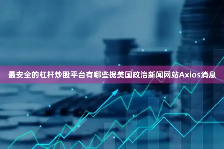 最安全的杠杆炒股平台有哪些　　据美国政治新闻网站Axios消息
