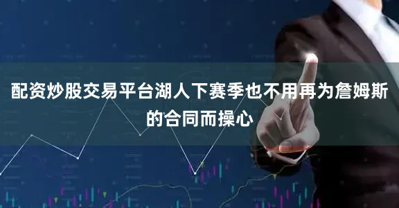 配资炒股交易平台湖人下赛季也不用再为詹姆斯的合同而操心