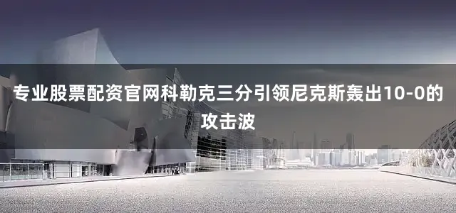 专业股票配资官网科勒克三分引领尼克斯轰出10-0的攻击波