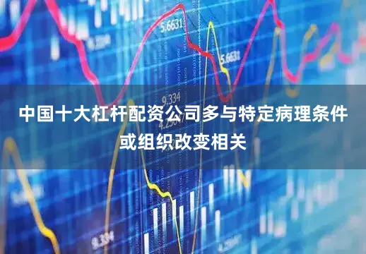 中国十大杠杆配资公司多与特定病理条件或组织改变相关