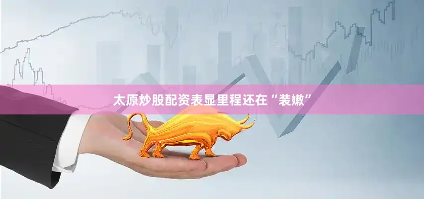 太原炒股配资表显里程还在“装嫩”
