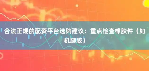 合法正规的配资平台选购建议：重点检查橡胶件（如机脚胶）