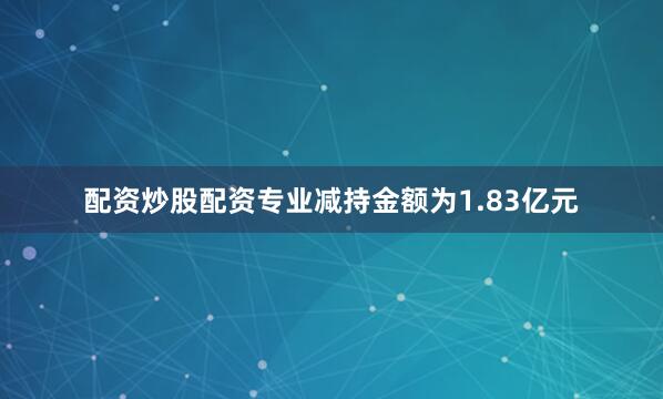 配资炒股配资专业减持金额为1.83亿元