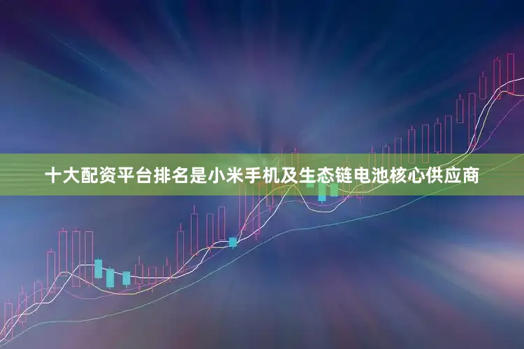 十大配资平台排名是小米手机及生态链电池核心供应商