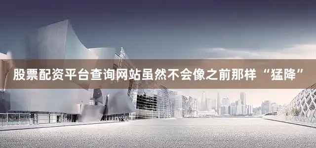 股票配资平台查询网站虽然不会像之前那样 “猛降”