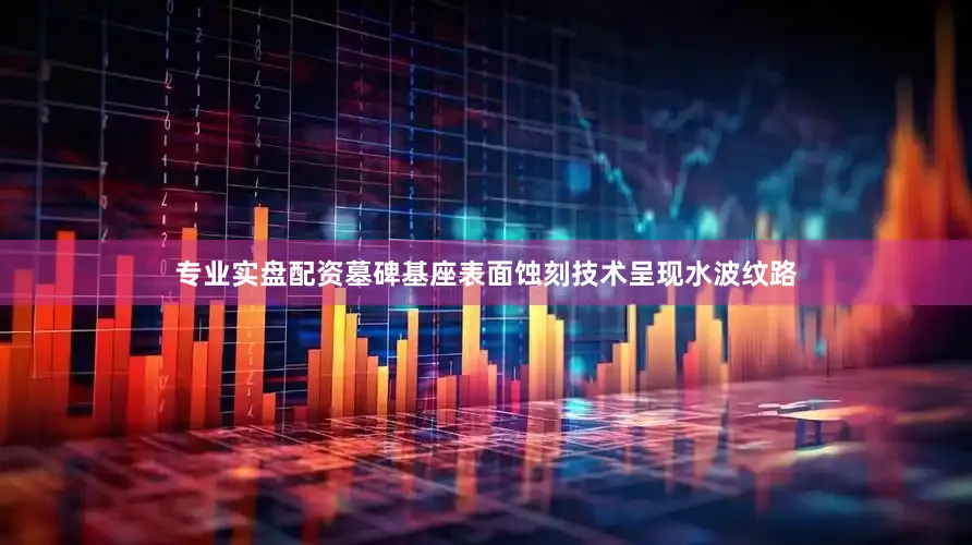 专业实盘配资墓碑基座表面蚀刻技术呈现水波纹路